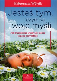 Jesteś tym, czym są Twoje myśli Jak świadomie wymyślić sobie lepszą przyszłość