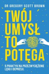 Twój umysł to potęga 5 praktyk na przezwyciężenie lęku i depresji